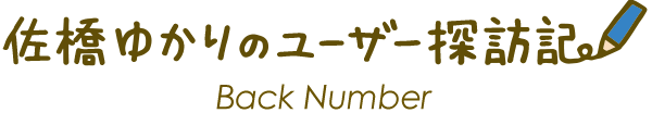 佐橋ゆかりのユーザー探訪記 Back Number